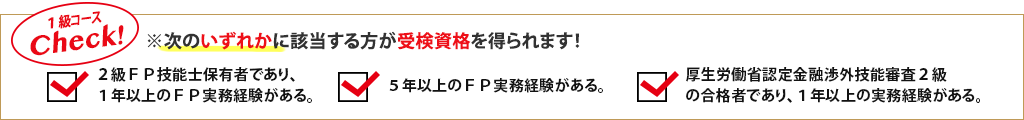 1級コースCheck!※次のいずれかに該当する方が受検資格を得られます！2級FP技能士保有者であり、1年以上のFP実務経験がある。／5年以上のFP実務経験がある。／厚生労働省認定金融渉外技能審査2級の合格者であり、1年以上の実務経験がある。